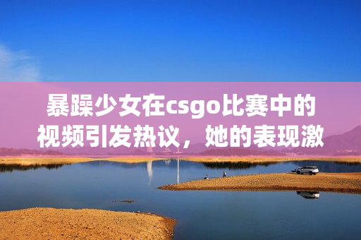暴躁少女在csgo比賽中的視頻引發(fā)熱議，她的表現(xiàn)激起了玩家的討論和關(guān)注