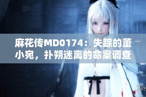 麻花傳MD0174：失蹤的董小宛，撲朔迷離的命案調(diào)查