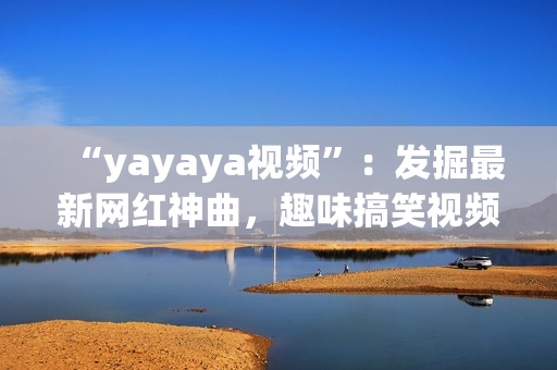 “yayaya視頻”：發(fā)掘最新網(wǎng)紅神曲，趣味搞笑視頻集結(jié)！