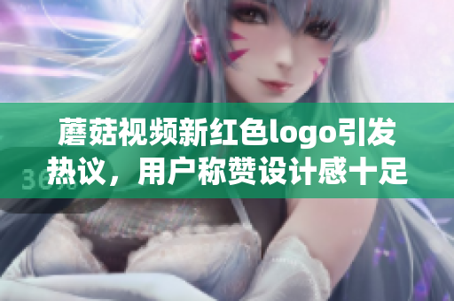 蘑菇視頻新紅色logo引發(fā)熱議，用戶稱贊設(shè)計(jì)感十足