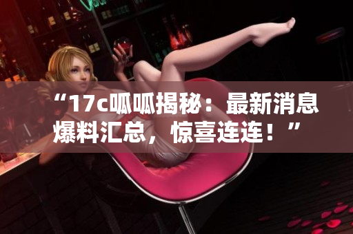 “17c呱呱揭秘：最新消息爆料匯總，驚喜連連！”