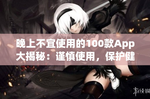 晚上不宜使用的100款A(yù)pp大揭秘：謹(jǐn)慎使用，保護(hù)健康生活