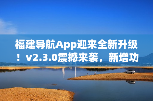 福建導航App迎來全新升級！v2.3.0震撼來襲，新增功能大揭秘