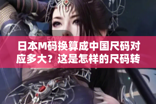 日本M碼換算成中國尺碼對應多大？這是怎樣的尺碼轉(zhuǎn)換？