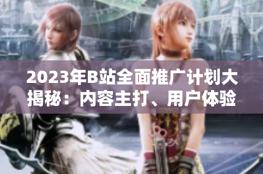 2023年B站全面推廣計(jì)劃大揭秘：內(nèi)容主打、用戶體驗(yàn)升級(jí)、全新合作揭曉