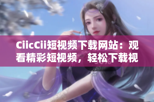 CiicCii短視頻下載網(wǎng)站：觀看精彩短視頻，輕松下載視頻內(nèi)容