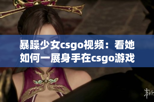 暴躁少女csgo視頻：看她如何一展身手在csgo游戲世界中狂飆！