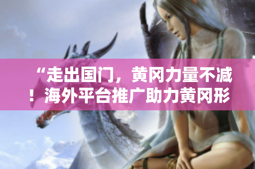 “走出國門，黃岡力量不減！海外平臺推廣助力黃岡形象提升”