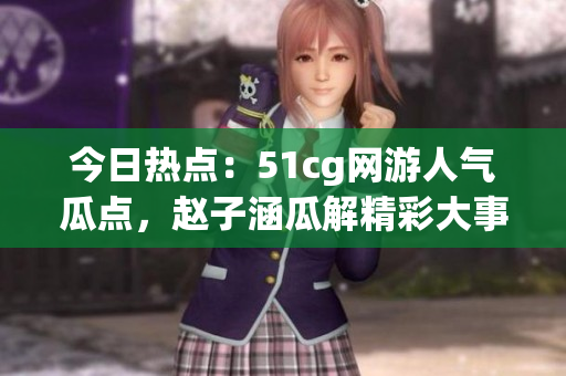 今日熱點：51cg網(wǎng)游人氣瓜點，趙子涵瓜解精彩大事件