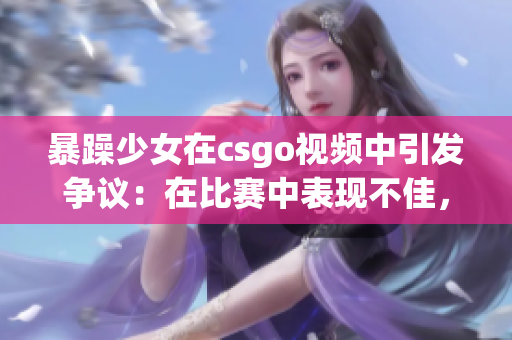 暴躁少女在csgo視頻中引發(fā)爭議：在比賽中表現(xiàn)不佳，引發(fā)玩家熱烈討論