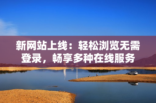 新網(wǎng)站上線：輕松瀏覽無需登錄，暢享多種在線服務(wù)