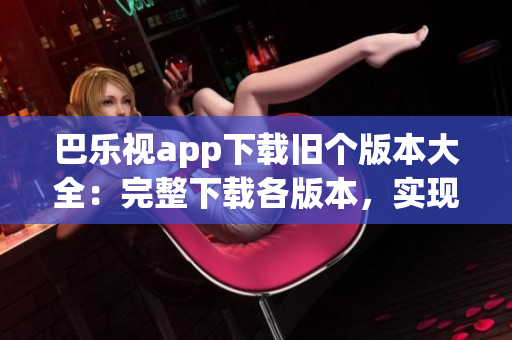 巴樂視app下載舊個(gè)版本大全：完整下載各版本，實(shí)現(xiàn)個(gè)性化選擇