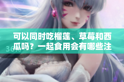 可以同時吃榴蓮、草莓和西瓜嗎？一起食用會有哪些注意事項？