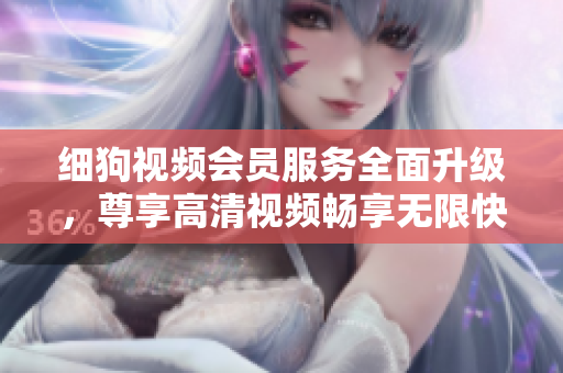 細(xì)狗視頻會(huì)員服務(wù)全面升級(jí)，尊享高清視頻暢享無(wú)限快感
