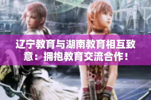 遼寧教育與湖南教育相互致意：擁抱教育交流合作！