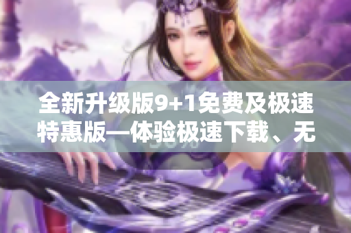 全新升級(jí)版9+1免費(fèi)及極速特惠版—體驗(yàn)極速下載、無(wú)廣告觀看