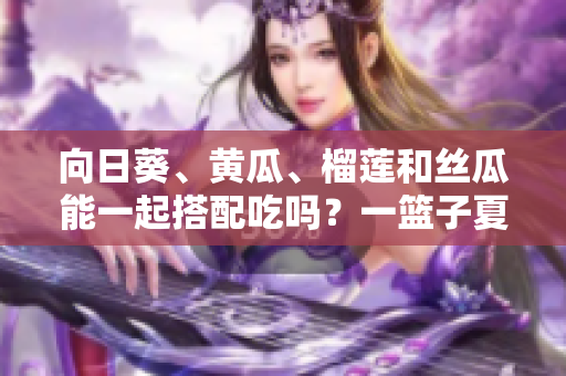 向日葵、黃瓜、榴蓮和絲瓜能一起搭配吃嗎？一籃子夏季蔬果的美妙組合
