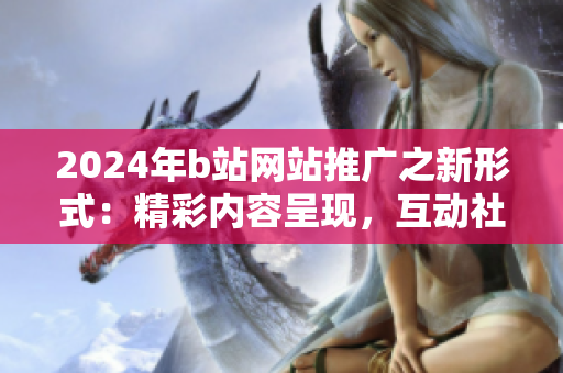 2024年b站網(wǎng)站推廣之新形式：精彩內(nèi)容呈現(xiàn)，互動(dòng)社交引爆！