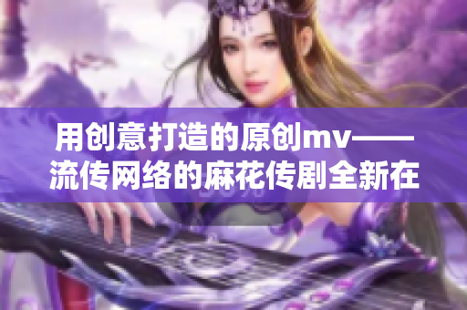 用創(chuàng)意打造的原創(chuàng)mv——流傳網(wǎng)絡的麻花傳劇全新在線播放，畫面精美引人入勝！
