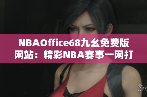 NBAOffice68九幺免費(fèi)版網(wǎng)站：精彩NBA賽事一網(wǎng)打盡，觀看無限暢快體驗(yàn)
