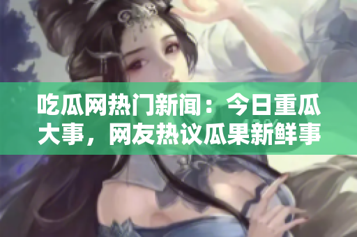 吃瓜網(wǎng)熱門新聞：今日重瓜大事，網(wǎng)友熱議瓜果新鮮事!