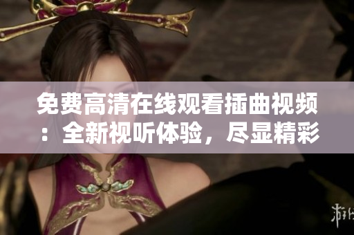 免費(fèi)高清在線觀看插曲視頻：全新視聽體驗(yàn)，盡顯精彩細(xì)節(jié)