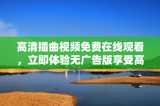 高清插曲視頻免費在線觀看，立即體驗無廣告版享受高品質(zhì)視聽盛宴
