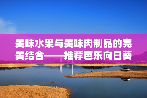 美味水果與美味肉制品的完美結(jié)合——推薦芭樂(lè)向日葵鴨脖店鋪