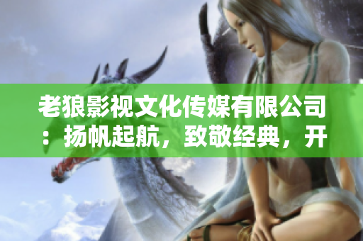 老狼影視文化傳媒有限公司：揚(yáng)帆起航，致敬經(jīng)典，開啟華語文化新篇章