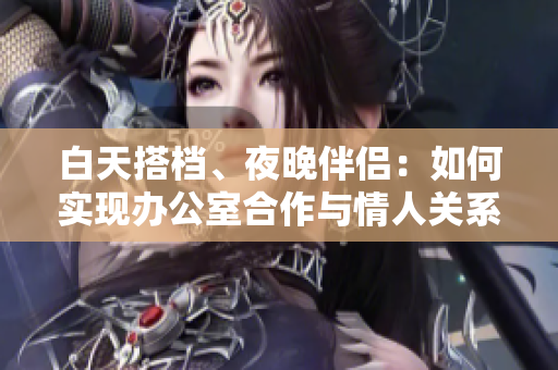 白天搭檔、夜晚伴侶：如何實(shí)現(xiàn)辦公室合作與情人關(guān)系共存