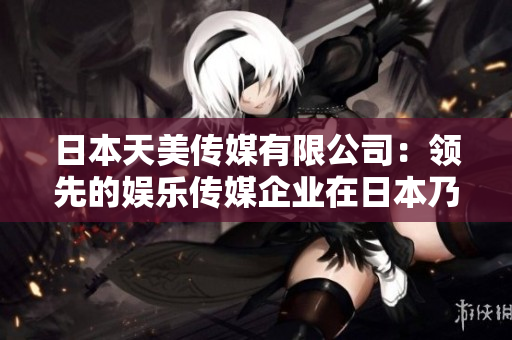 日本天美傳媒有限公司：領(lǐng)先的娛樂傳媒企業(yè)在日本乃至全球的地位與影響如何？