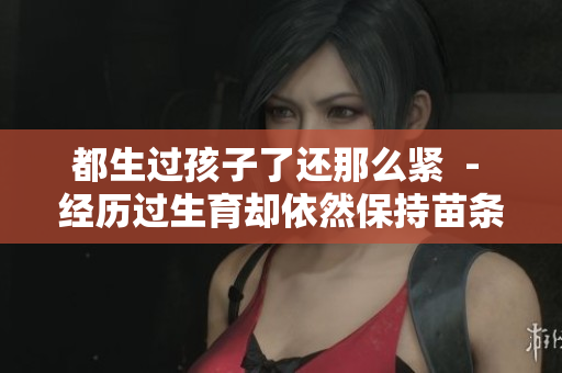 都生過孩子了還那么緊  - 經(jīng)歷過生育卻依然保持苗條身材，是如何做到的？