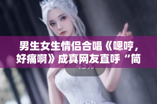 男生女生情侶合唱《嗯哼，好痛啊》成真網(wǎng)友直呼“簡直心疼”