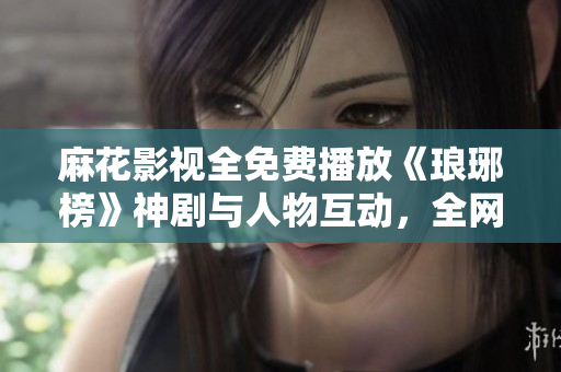 麻花影視全免費播放《瑯琊榜》神劇與人物互動，全網熱議！