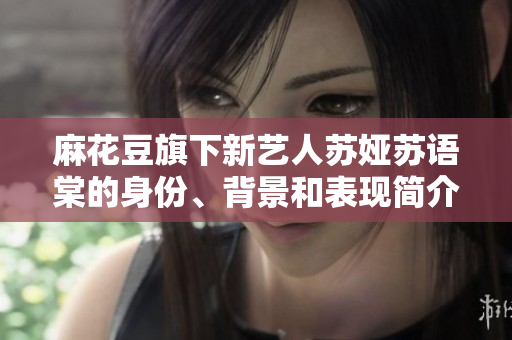 麻花豆旗下新藝人蘇婭蘇語棠的身份、背景和表現(xiàn)簡介