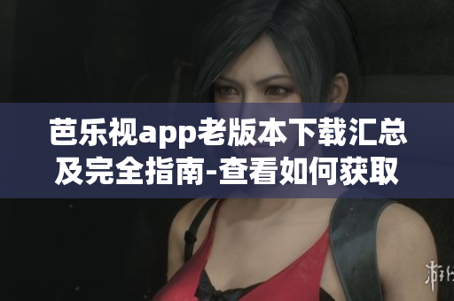 芭樂視app老版本下載匯總及完全指南-查看如何獲取舊版應用程序