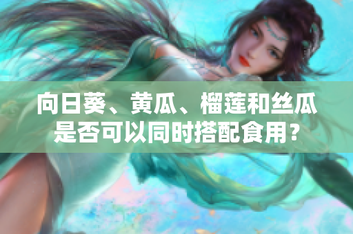 向日葵、黃瓜、榴蓮和絲瓜是否可以同時搭配食用？