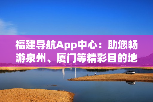 福建導航App中心：助您暢游泉州、廈門等精彩目的地