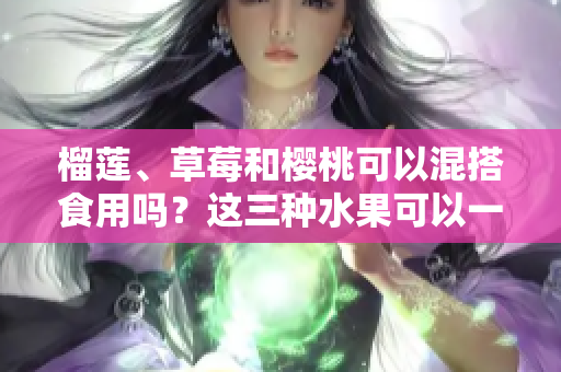 榴蓮、草莓和櫻桃可以混搭食用嗎？這三種水果可以一起食用嗎？混搭吃法是否利于健康？