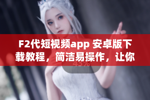 F2代短視頻app 安卓版下載教程，簡潔易操作，讓你輕松安裝使用