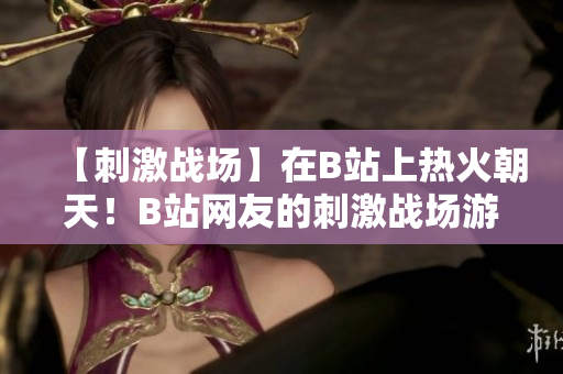 【刺激戰(zhàn)場】在B站上熱火朝天！B站網(wǎng)友的刺激戰(zhàn)場游戲精彩集錦欣賞【新鮮推薦】