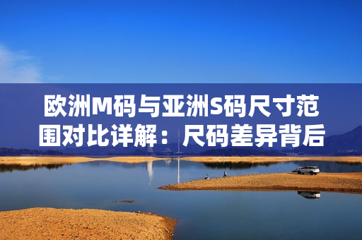 歐洲M碼與亞洲S碼尺寸范圍對比詳解：尺碼差異背后的穿著體驗異同