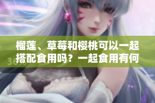 榴蓮、草莓和櫻桃可以一起搭配食用嗎？一起食用有何好處和注意事項(xiàng)？