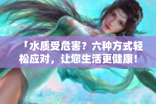 「水質(zhì)受危害？六種方式輕松應(yīng)對(duì)，讓您生活更健康！」