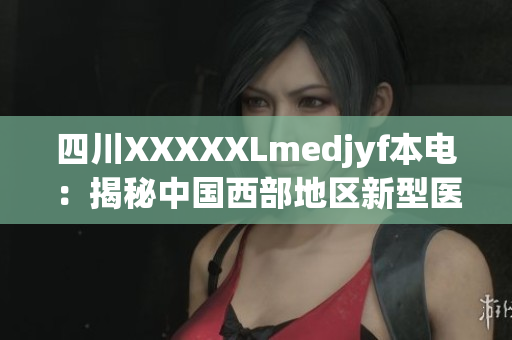 四川XXXXXLmedjyf本電：揭秘中國(guó)西部地區(qū)新型醫(yī)療中心的創(chuàng)新之路