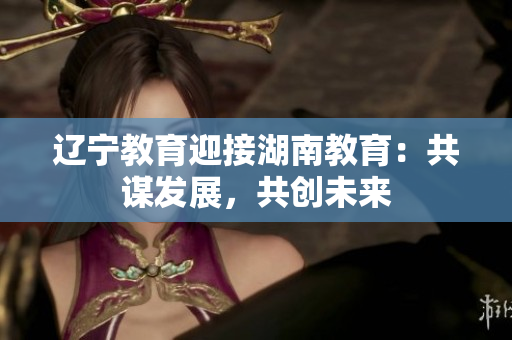 遼寧教育迎接湖南教育：共謀發(fā)展，共創(chuàng)未來(lái)