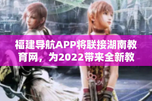 福建導(dǎo)航APP將聯(lián)接湖南教育網(wǎng)，為2022帶來(lái)全新教育體驗(yàn)