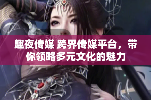 趣夜傳媒 跨界傳媒平臺(tái)，帶你領(lǐng)略多元文化的魅力