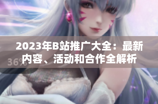 2023年B站推廣大全：最新內(nèi)容、活動(dòng)和合作全解析