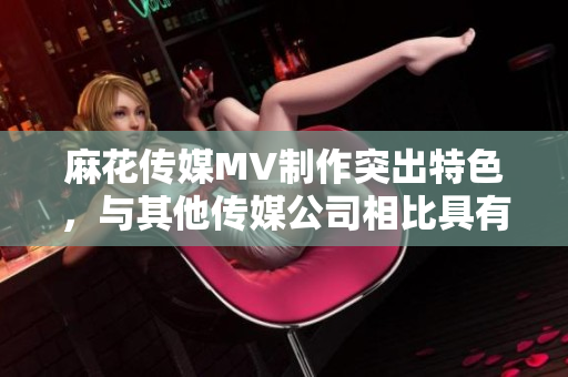 麻花傳媒MV制作突出特色，與其他傳媒公司相比具有何不同？